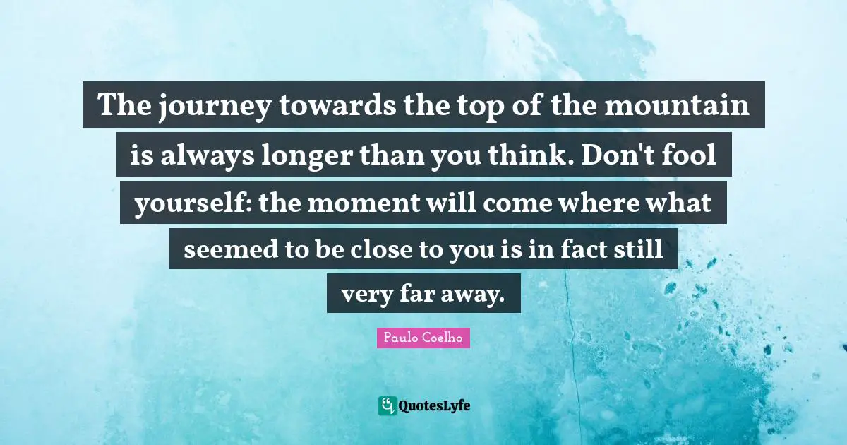 The journey towards the top of the mountain is always longer than you think. Don't fool yourself: the moment will come where what seemed to be close to you is in fact still very far away.