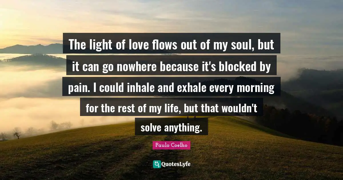 The light of love flows out of my soul, but it can go nowhere because it's blocked by pain. I could inhale and exhale every morning for the rest of my life, but that wouldn't solve anything.