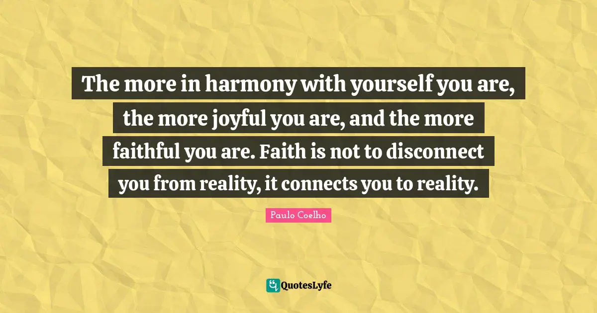 The more in harmony with yourself you are, the more joyful you are, and the more faithful you are. Faith is not to disconnect you from reality, it connects you to reality.