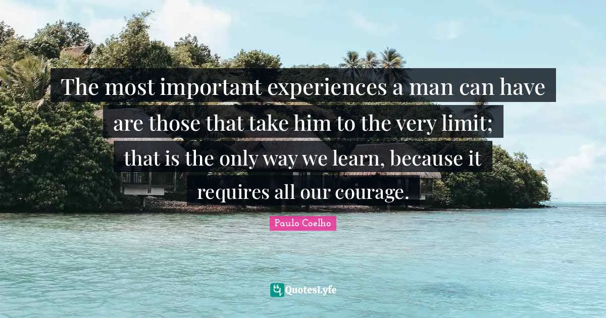 The most important experiences a man can have are those that take him to the very limit; that is the only way we learn, because it requires all our courage.