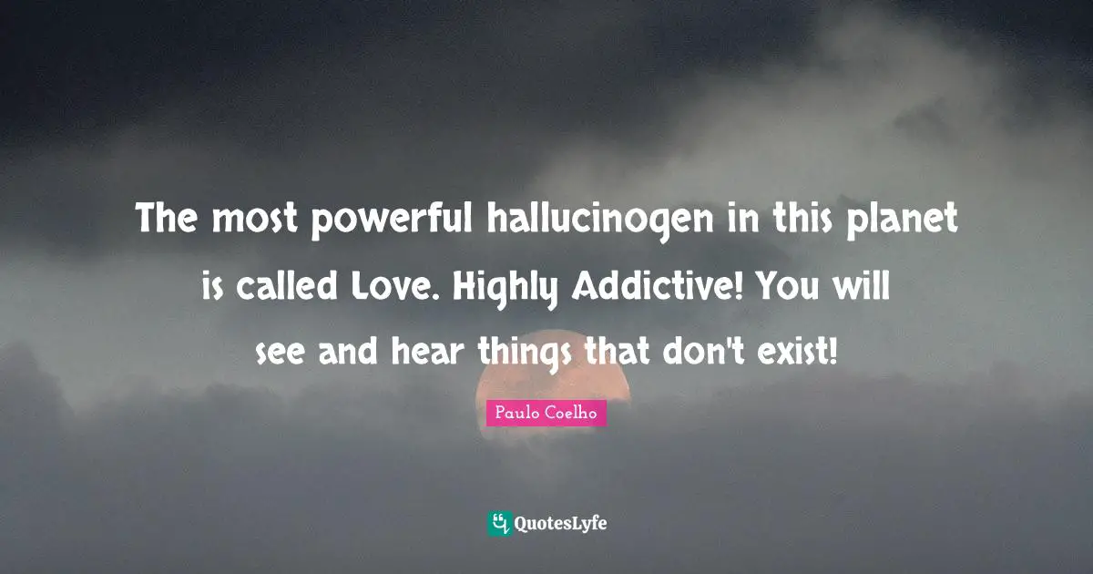 The most powerful hallucinogen in this planet is called Love. Highly Addictive! You will see and hear things that don't exist!