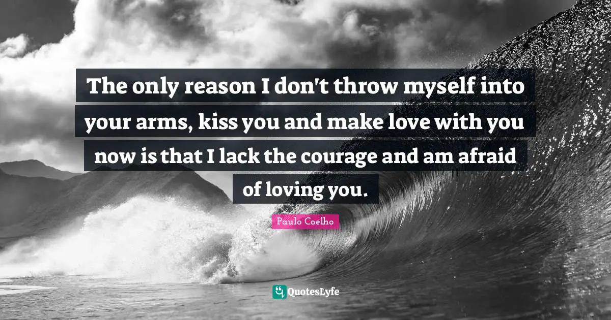 The only reason I don't throw myself into your arms, kiss you and make love with you now is that I lack the courage and am afraid of loving you.