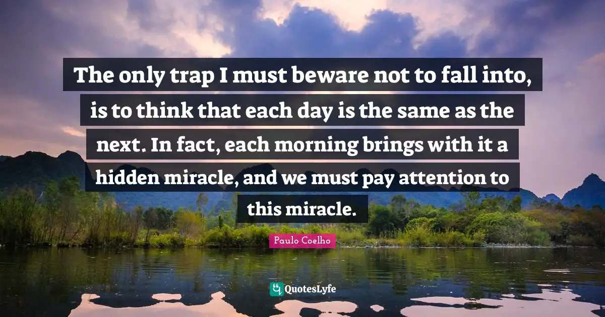 The only trap I must beware not to fall into, is to think that each day is the same as the next. In fact, each morning brings with it a hidden miracle, and we must pay attention to this miracle.