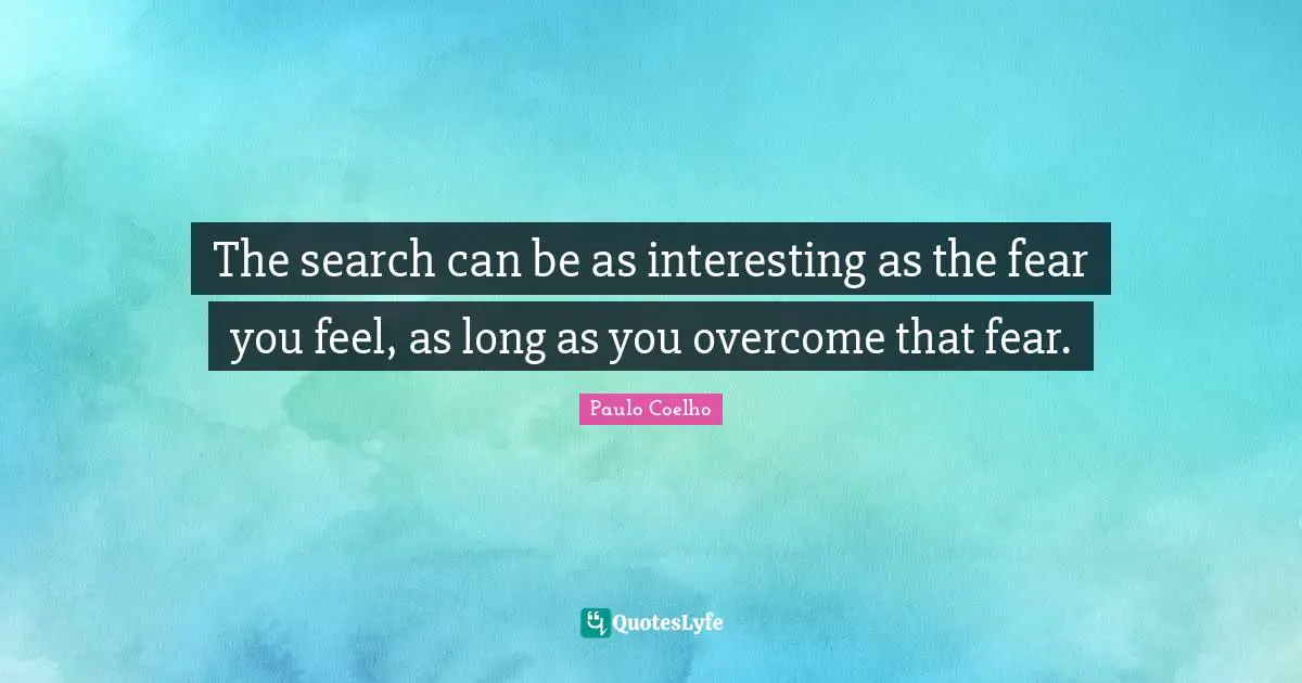The search can be as interesting as the fear you feel, as long as you overcome that fear.