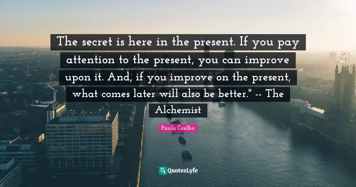 The secret is here in the present. If you pay attention to the present, you can improve upon it. And, if you improve on the present, what comes later will also be better." -- The Alchemist