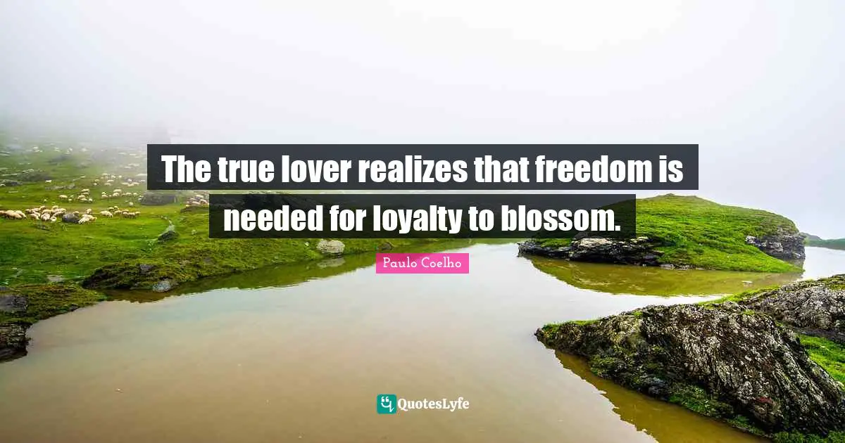 The true lover realizes that freedom is needed for loyalty to blossom.