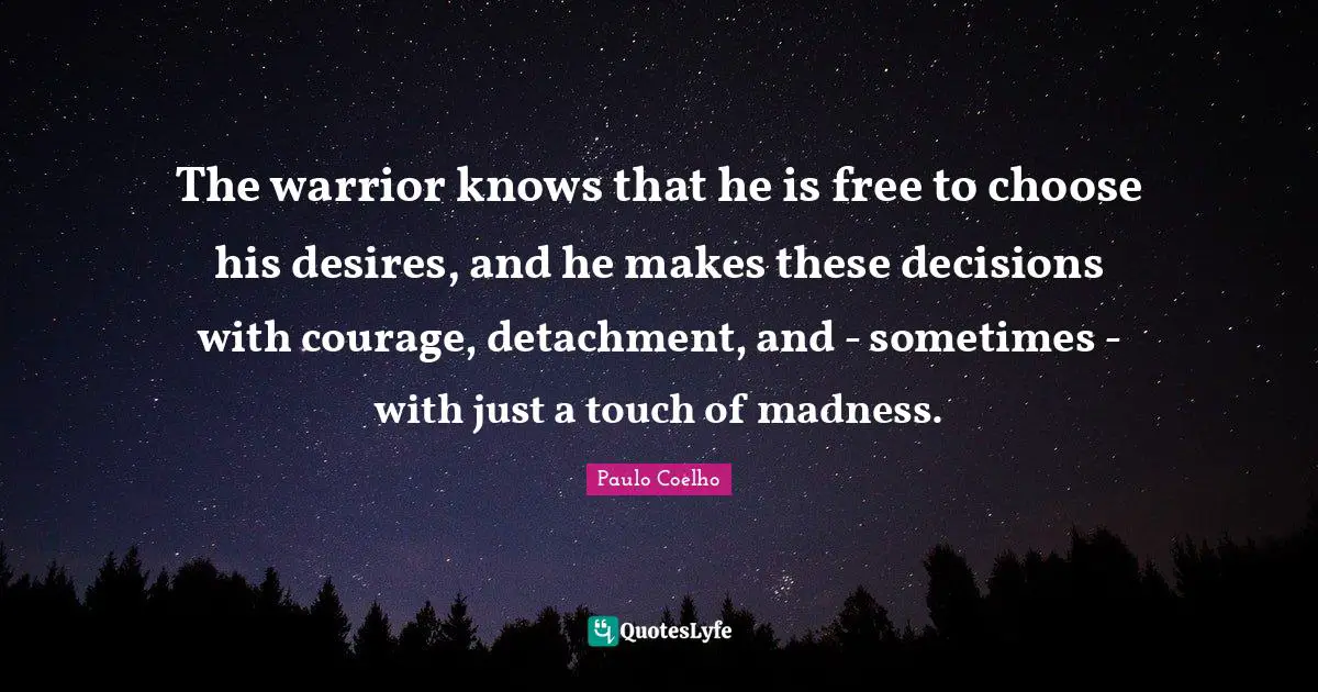 The warrior knows that he is free to choose his desires, and he makes these decisions with courage, detachment, and - sometimes - with just a touch of madness.