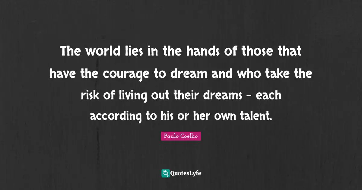 The world lies in the hands of those that have the courage to dream and who take the risk of living out their dreams - each according to his or her own talent.