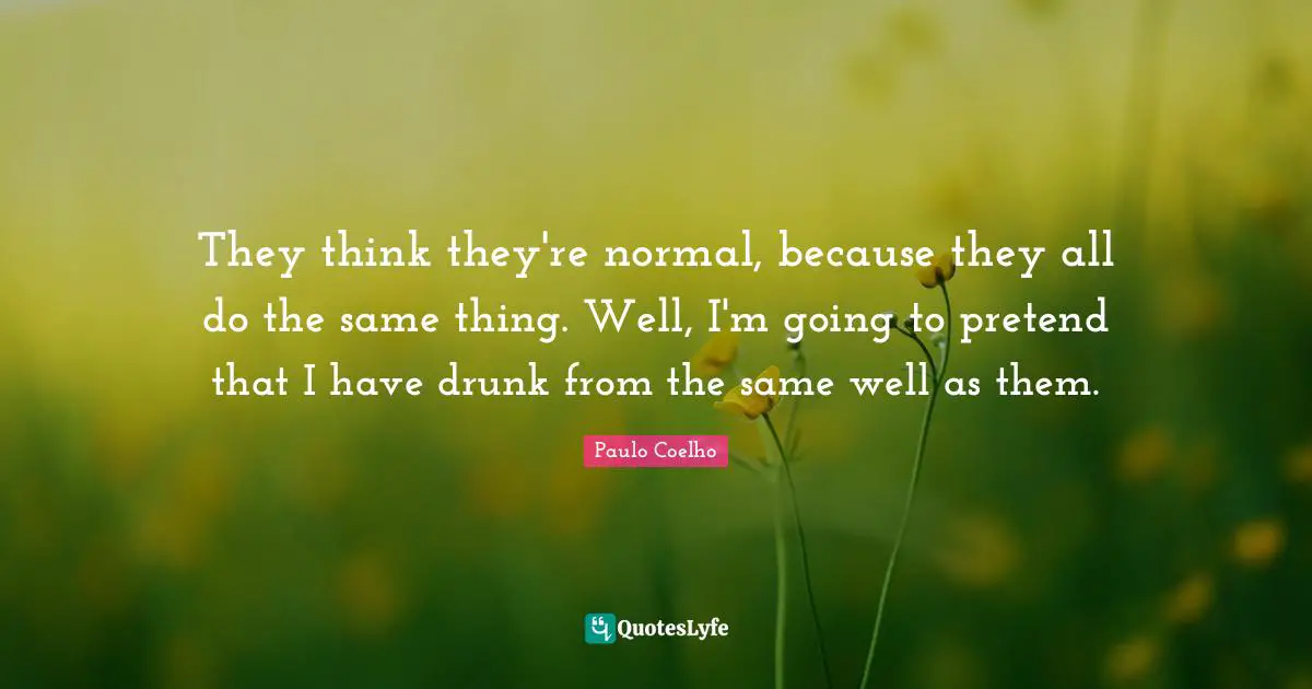 They think they're normal, because they all do the same thing. Well, I'm going to pretend that I have drunk from the same well as them.