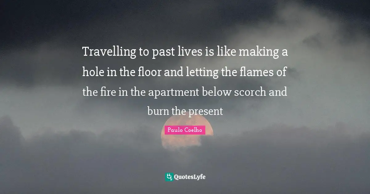 Travelling to past lives is like making a hole in the floor and letting the flames of the fire in the apartment below scorch and burn the present