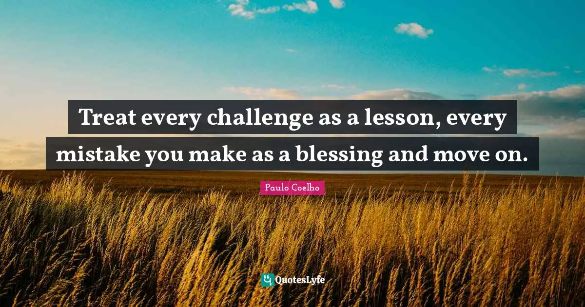 Treat every challenge as a lesson, every mistake you make as a blessing and move on.