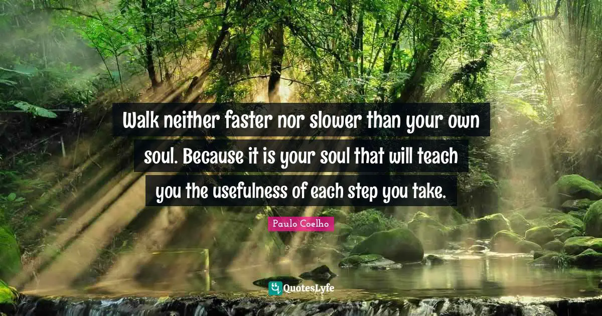 Walk neither faster nor slower than your own soul. Because it is your soul that will teach you the usefulness of each step you take.