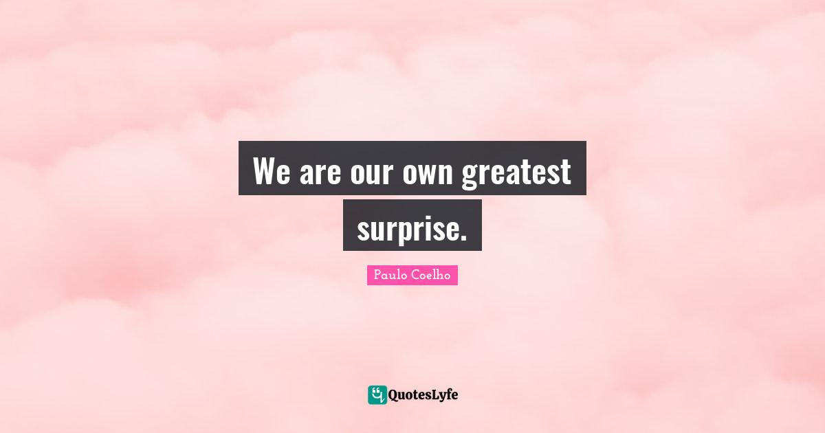 We are our own greatest surprise.