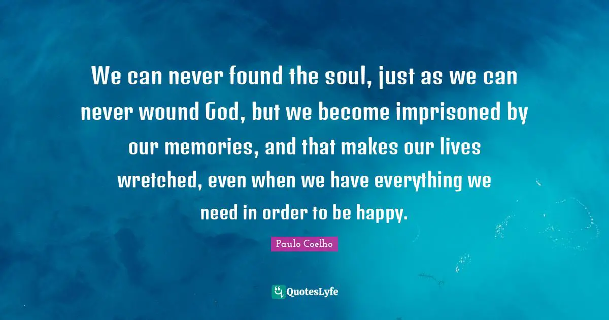 We can never found the soul, just as we can never wound God, but we become imprisoned by our memories, and that makes our lives wretched, even when we have everything we need in order to be happy.