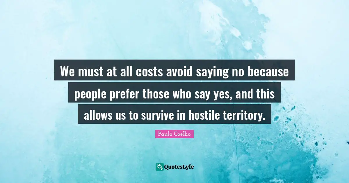 We must at all costs avoid saying no because people prefer those who say yes, and this allows us to survive in hostile territory.