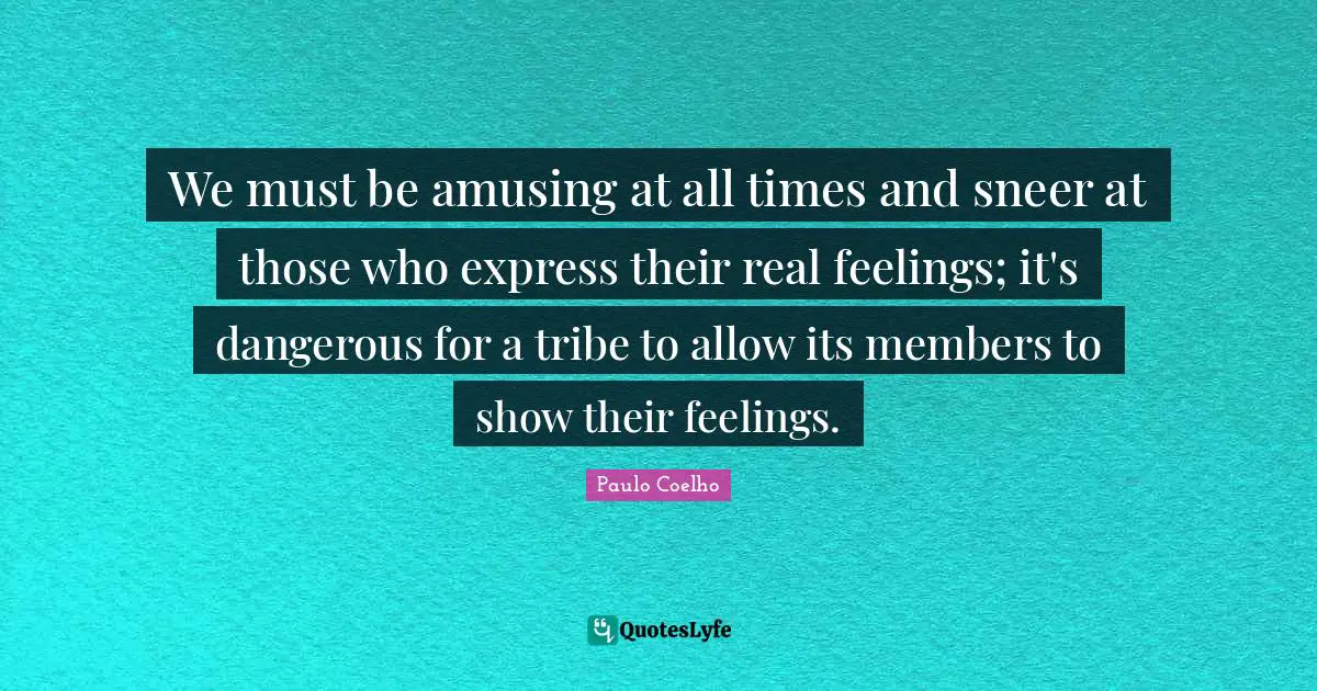 We must be amusing at all times and sneer at those who express their real feelings; it's dangerous for a tribe to allow its members to show their feelings.