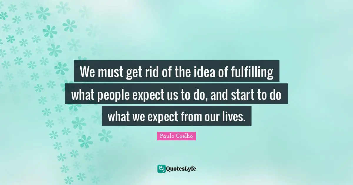 We must get rid of the idea of fulfilling what people expect us to do, and start to do what we expect from our lives.