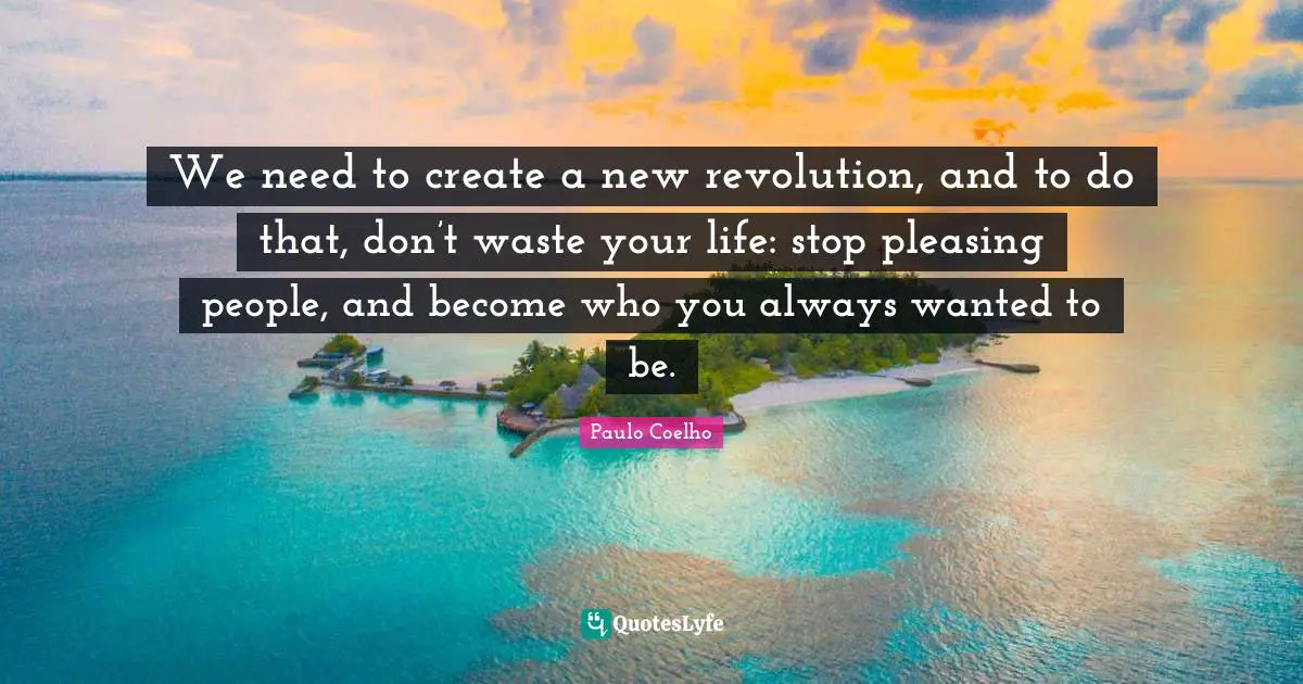 Pleasing Quotes: "We need to create a new revolution, and to do that, don’t waste your life: stop pleasing people, and become who you always wanted to be."