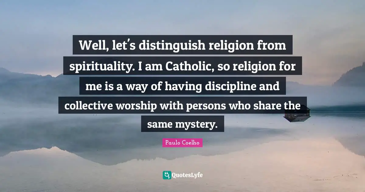 Well, let's distinguish religion from spirituality. I am Catholic, so religion for me is a way of having discipline and collective worship with persons who share the same mystery.
