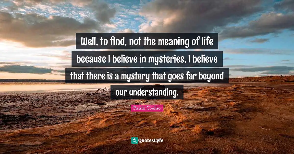 Well, to find, not the meaning of life because I believe in mysteries, I believe that there is a mystery that goes far beyond our understanding.