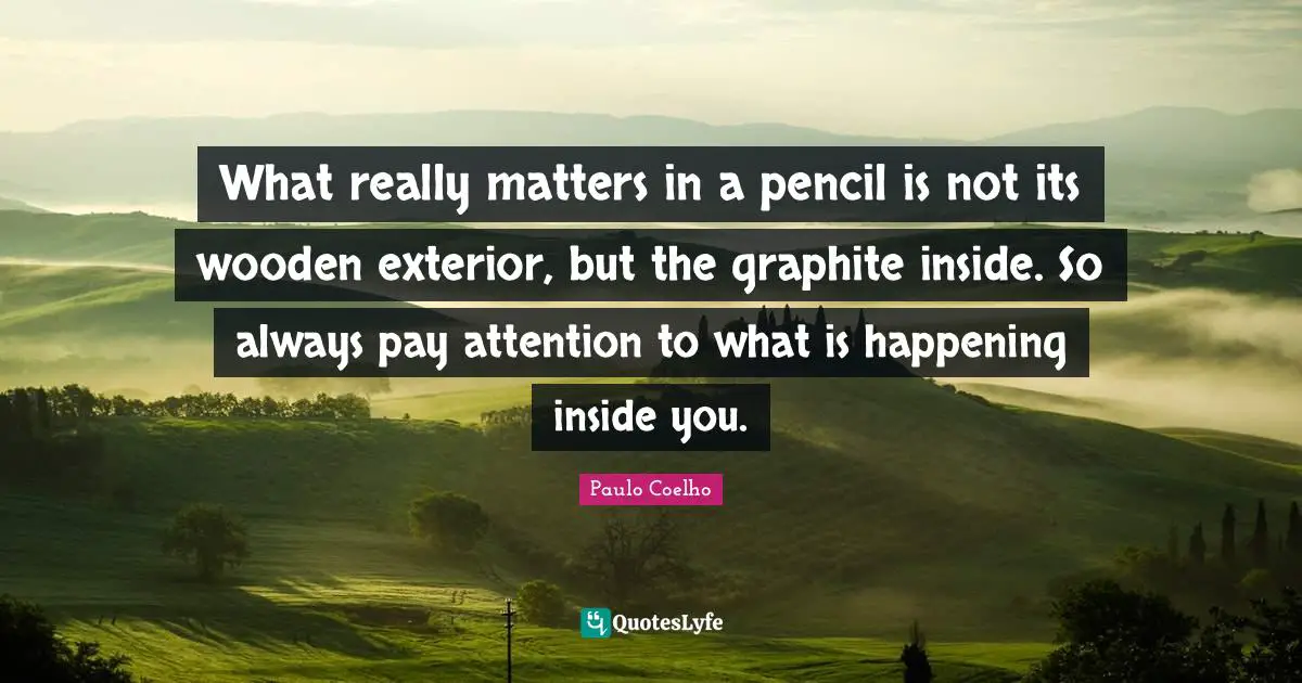 What really matters in a pencil is not its wooden exterior, but the graphite inside. So always pay attention to what is happening inside you.