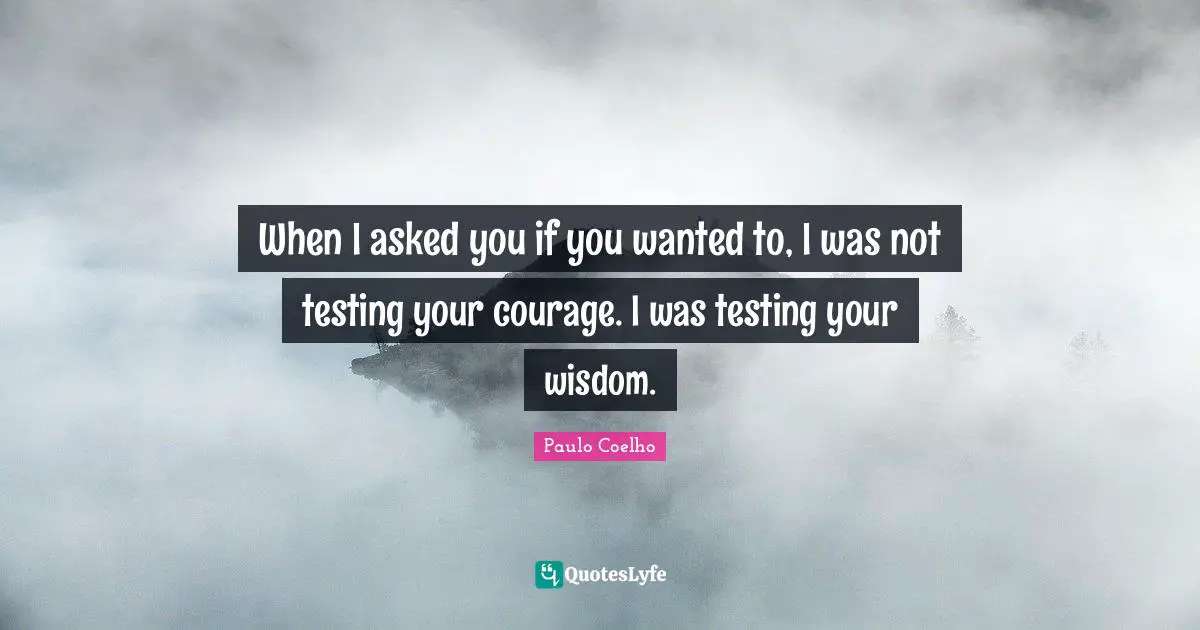 When I asked you if you wanted to, I was not testing your courage. I was testing your wisdom.