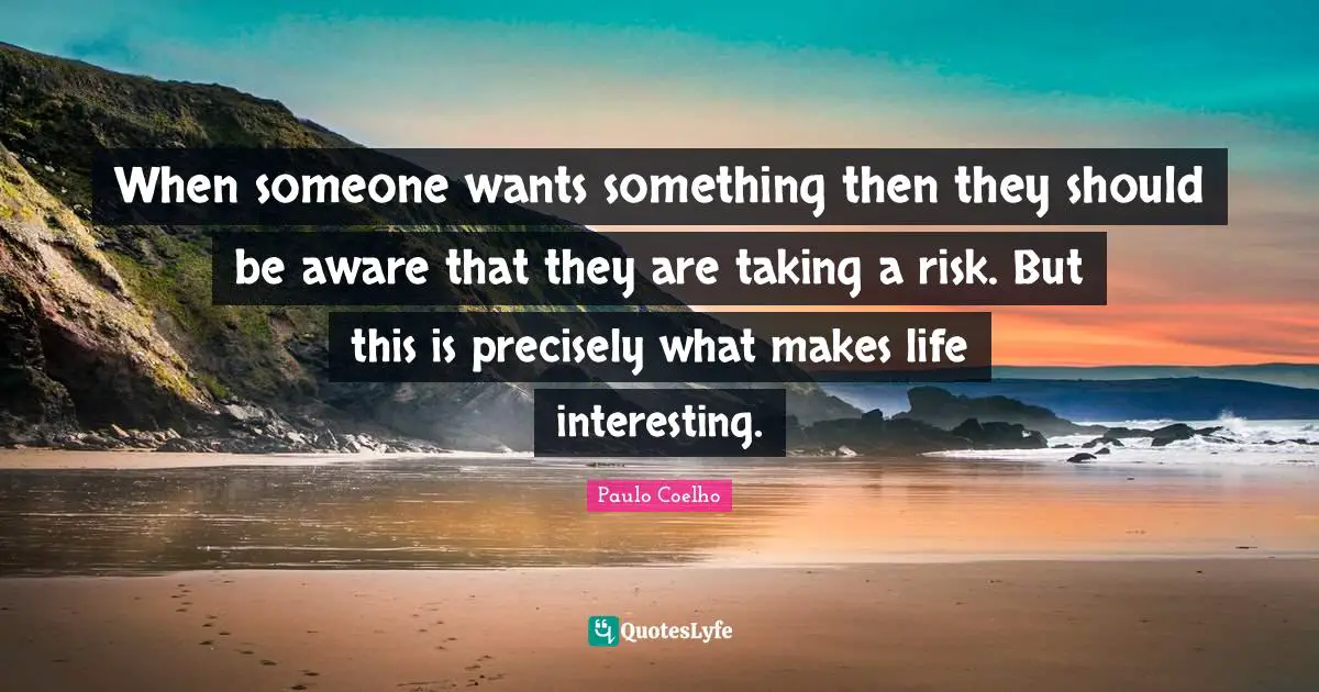 When someone wants something then they should be aware that they are taking a risk. But this is precisely what makes life interesting.