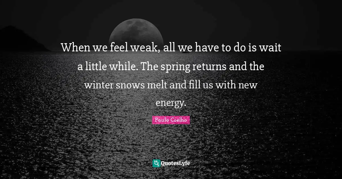 When we feel weak, all we have to do is wait a little while. The spring returns and the winter snows melt and fill us with new energy.