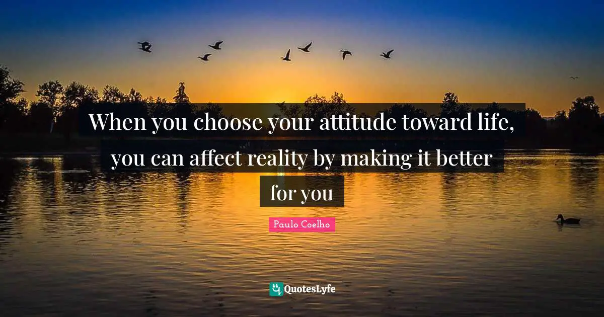 When you choose your attitude toward life, you can affect reality by making it better for you