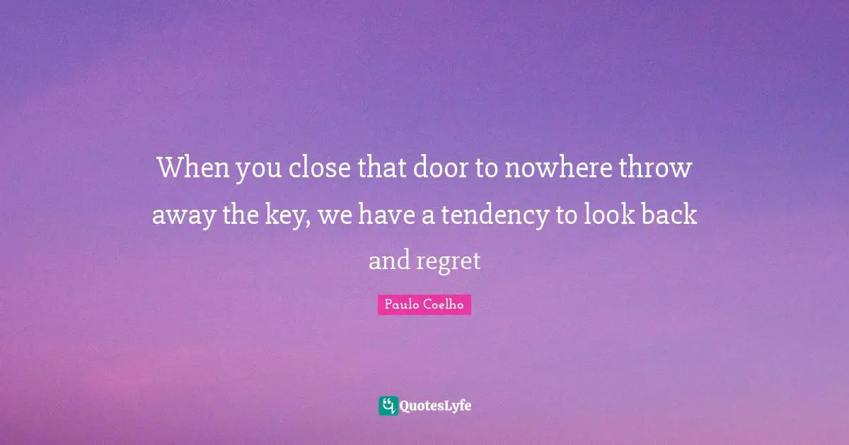 When you close that door to nowhere throw away the key, we have a tendency to look back and regret