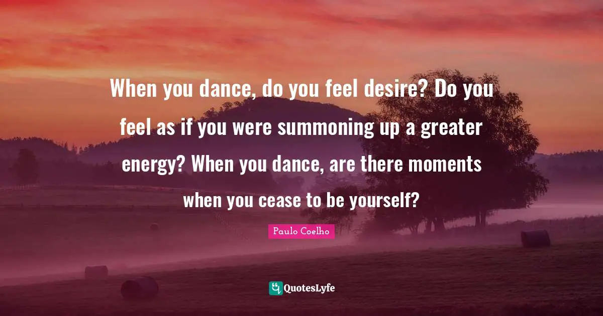 When you dance, do you feel desire? Do you feel as if you were summoning up a greater energy? When you dance, are there moments when you cease to be yourself?