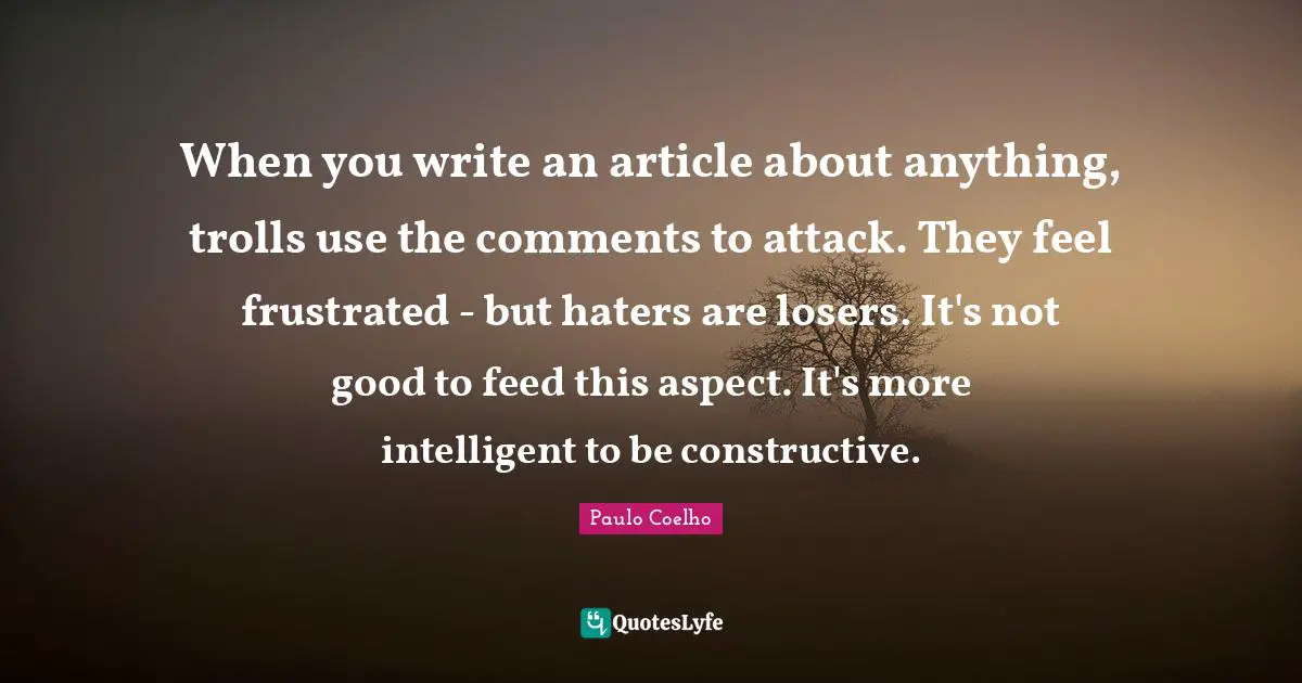 When you write an article about anything, trolls use the comments to attack. They feel frustrated - but haters are losers. It's not good to feed this aspect. It's more intelligent to be constructive.