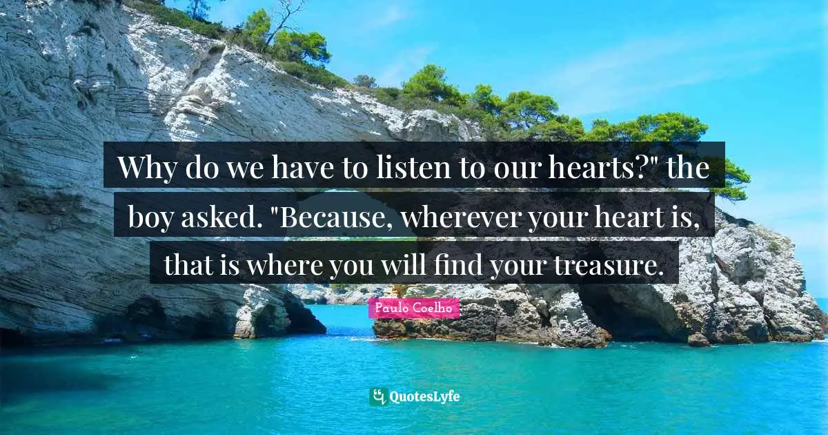 Why do we have to listen to our hearts?" the boy asked. "Because, wherever your heart is, that is where you will find your treasure.