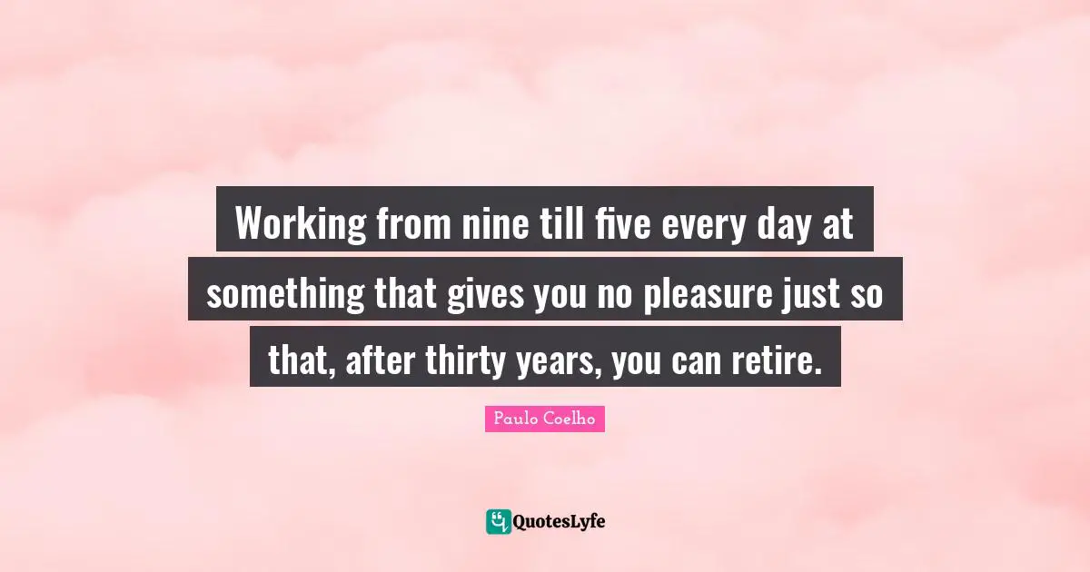Working from nine till five every day at something that gives you no pleasure just so that, after thirty years, you can retire.