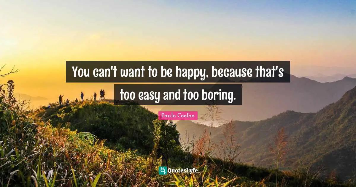 You can't want to be happy, because that's too easy and too boring.