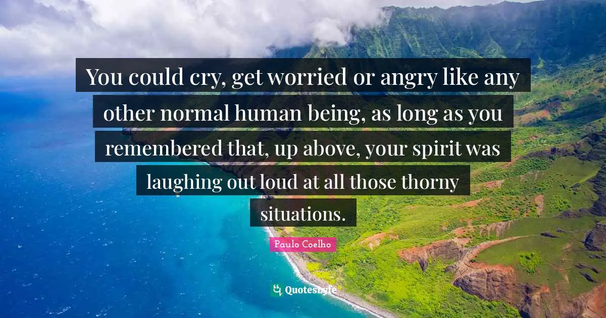You could cry, get worried or angry like any other normal human being, as long as you remembered that, up above, your spirit was laughing out loud at all those thorny situations.