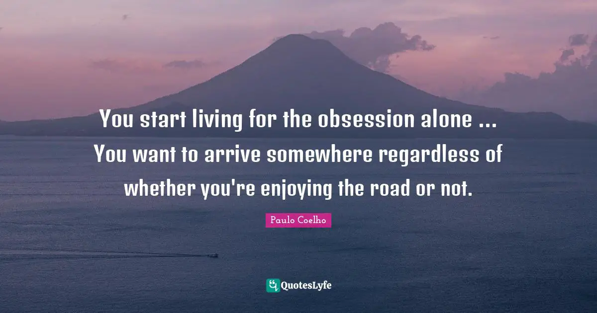 You start living for the obsession alone ... You want to arrive somewhere regardless of whether you're enjoying the road or not.
