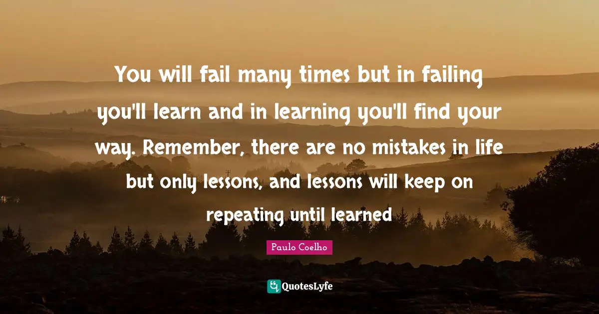 You will fail many times but in failing you'll learn and in learning you'll find your way. Remember, there are no mistakes in life but only lessons, and lessons will keep on repeating until learned
