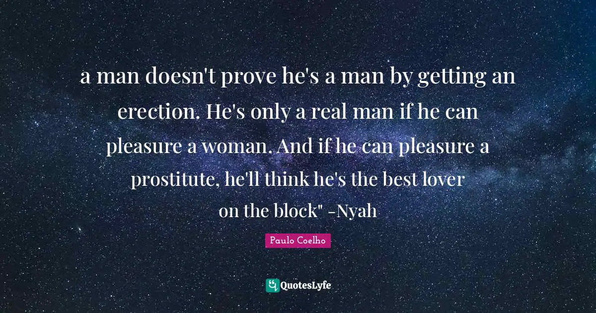 a man doesn't prove he's a man by getting an erection. He's only a real man if he can pleasure a woman. And if he can pleasure a prostitute, he'll think he's the best lover on the block" -Nyah