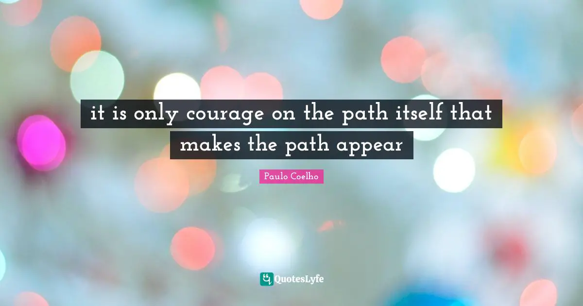 it is only courage on the path itself that makes the path appear
