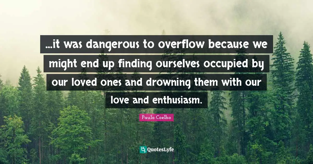 ...it was dangerous to overflow because we might end up finding ourselves occupied by our loved ones and drowning them with our love and enthusiasm.