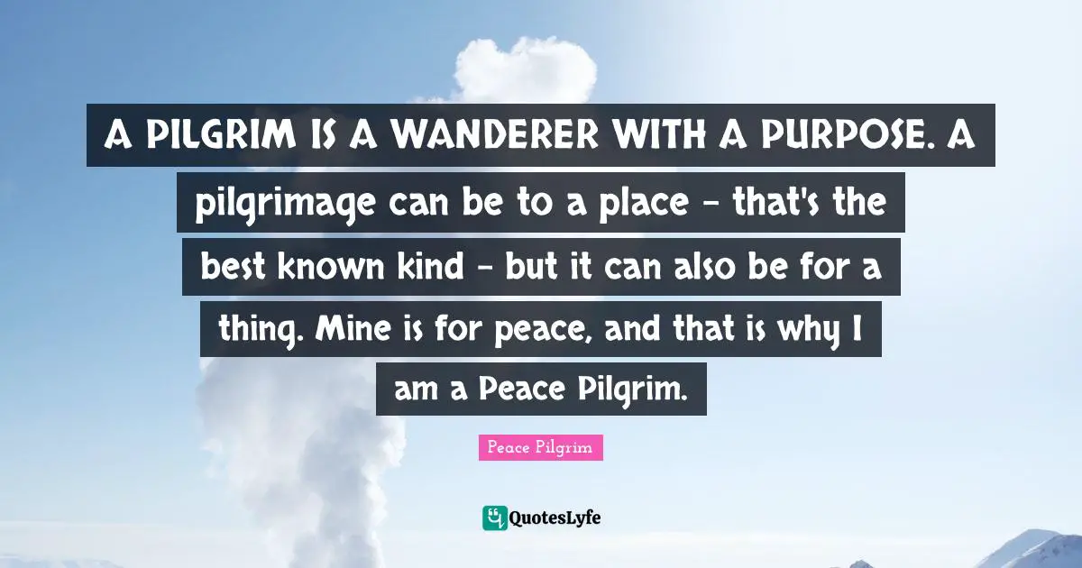 A PILGRIM IS A WANDERER WITH A PURPOSE. A pilgrimage can be to a place - that's the best known kind - but it can also be for a thing. Mine is for peace, and that is why I am a Peace Pilgrim.