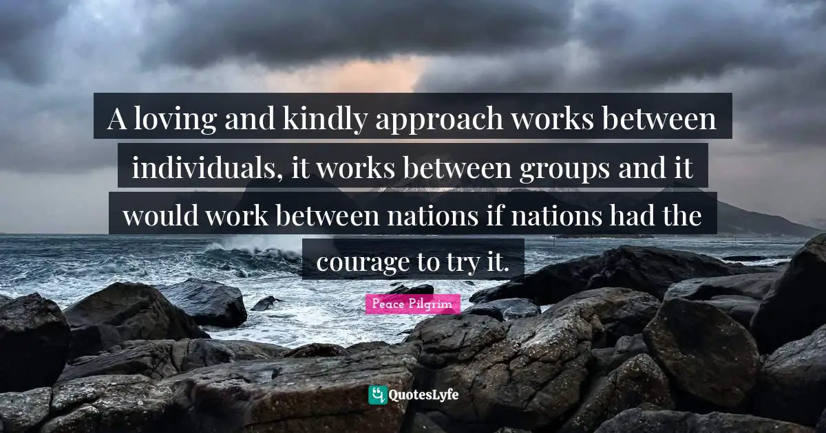 A loving and kindly approach works between individuals, it works between groups and it would work between nations if nations had the courage to try it.