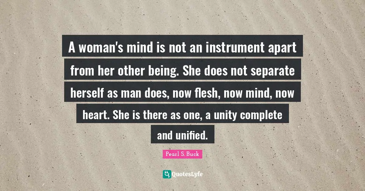 A woman's mind is not an instrument apart from her other being. She does not separate herself as man does, now flesh, now mind, now heart. She is there as one, a unity complete and unified.