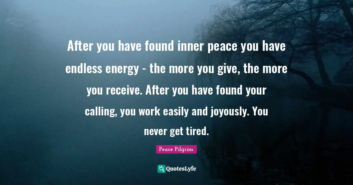 After you have found inner peace you have endless energy - the more you give, the more you receive. After you have found your calling, you work easily and joyously. You never get tired.