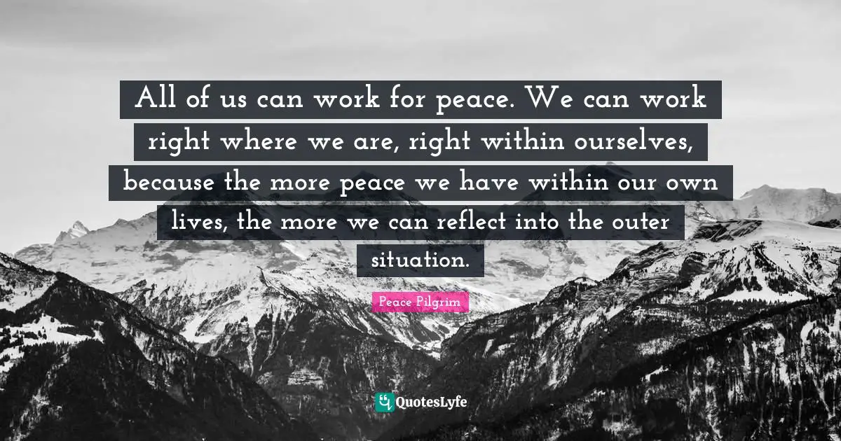 All of us can work for peace. We can work right where we are, right within ourselves, because the more peace we have within our own lives, the more we can reflect into the outer situation.