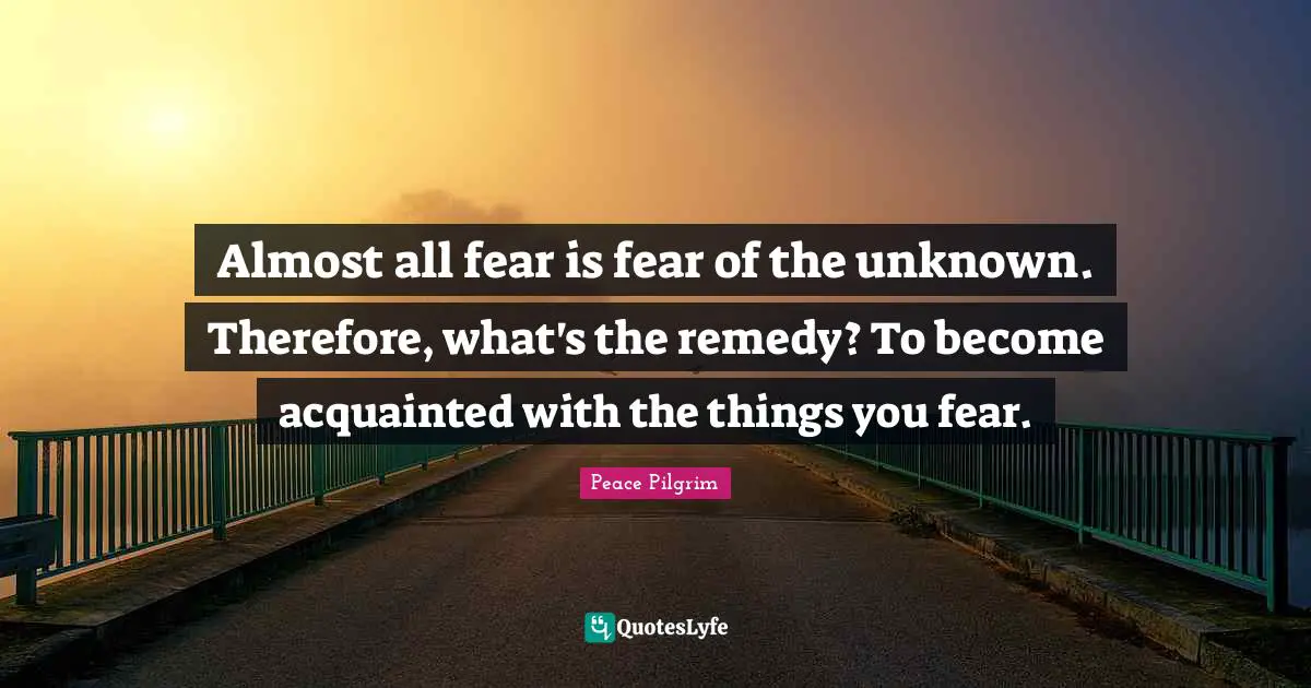 Almost all fear is fear of the unknown. Therefore, what's the remedy? To become acquainted with the things you fear.