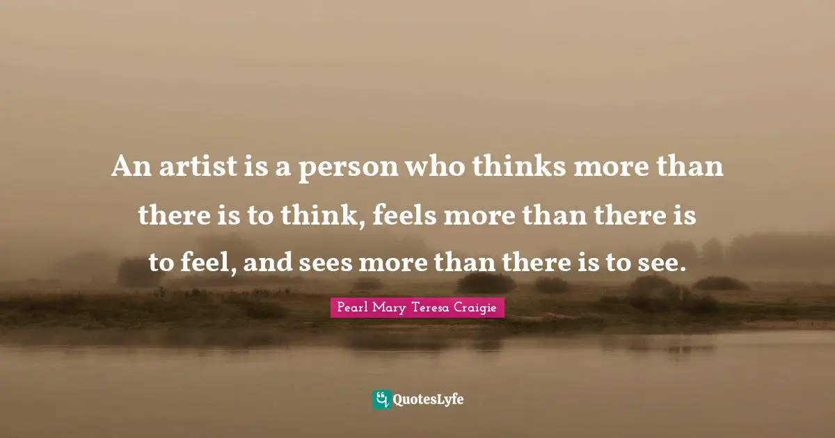 An artist is a person who thinks more than there is to think, feels more than there is to feel, and sees more than there is to see.