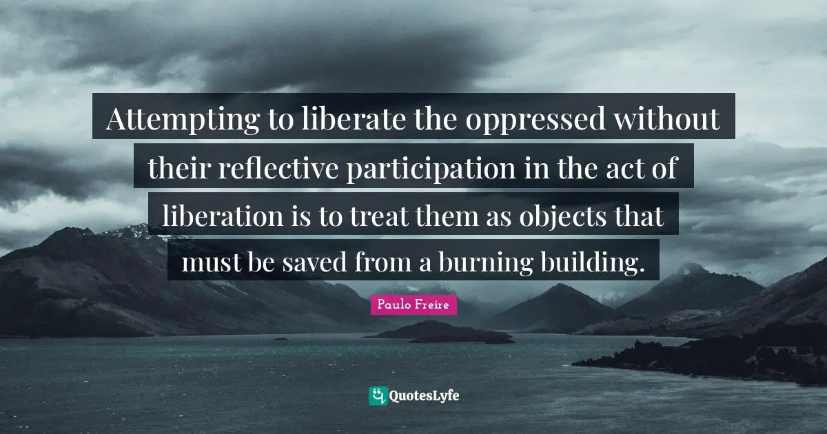 Paulo Freire Quotes: "Attempting to liberate the oppressed without their reflective participation in the act of liberation is to treat them as objects that must be saved from a burning building."