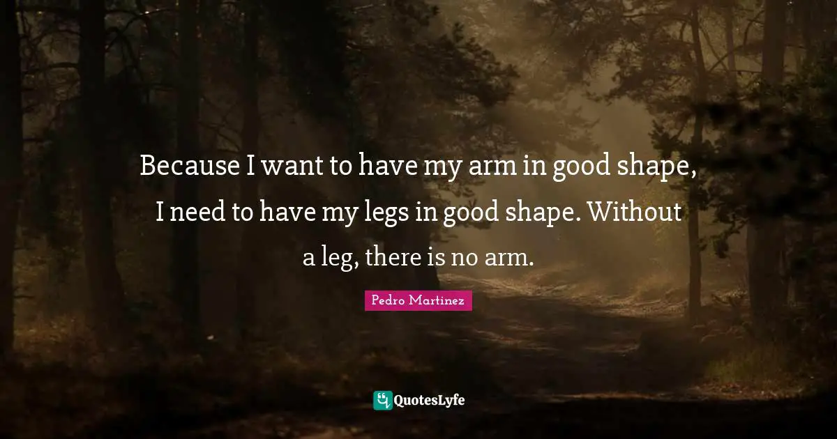 Because I want to have my arm in good shape, I need to have my legs in good shape. Without a leg, there is no arm.